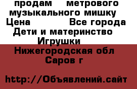 продам 1,5метрового музыкального мишку › Цена ­ 2 500 - Все города Дети и материнство » Игрушки   . Нижегородская обл.,Саров г.